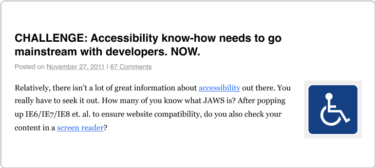 blog post titled CHALLENGE: Accessibility know-how needs to go mainstream with developers. NOW. posted on November 27, 2011, with 67 comments. blog post opening paragraph: Relatively, there isn't a lot of great information about accessibility out there. You really have to seek it out. How many of you know what JAWS is? After popping up IE6/IE7/IE8 et al to ensure website compatibility, do you also check your content in a screen reader?