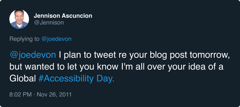 Jennison Asuncion replying to Joe Devon on twitter: @joedevon I plan to tweet re your blog post tomorrow, but wanted to let you know I'm all over your idea of a Global #Accessibility Day. Posted at 8:02 PM on November 26, 2011